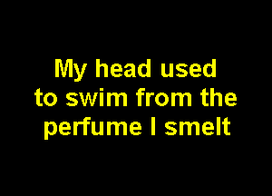 My head used

to swim from the
perfume l smelt