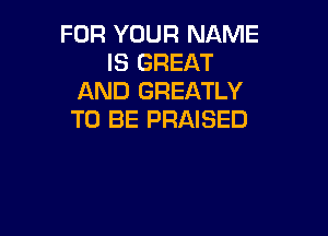 FOR YOUR NAME
IS GREAT
AND GREATLY

TO BE PRAISED