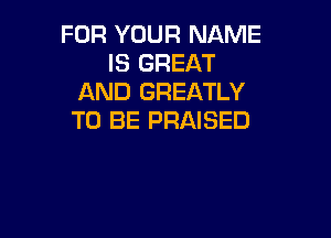 FOR YOUR NAME
IS GREAT
AND GREATLY

TO BE PRAISED