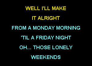 WELL I'LL MAKE
IT ALRIGHT
FROM A MONDAY MORNING

'TIL A FRIDAY NIGHT
OH... THOSE LONELY
WEEKENDS