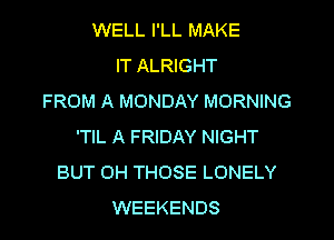 WELL I'LL MAKE
IT ALRIGHT
FROM A MONDAY MORNING

'TIL A FRlDAY NIGHT
BUT OH THOSE LONELY
WEEKENDS