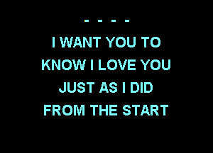 I WANT YOU TO
KNOW I LOVE YOU

JUST AS I DID
FROM THE START