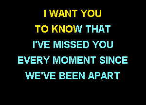 I WANT YOU
TO KNOW THAT
I'VE MISSED YOU
EVERY MOMENT SINCE
WE'VE BEEN APART