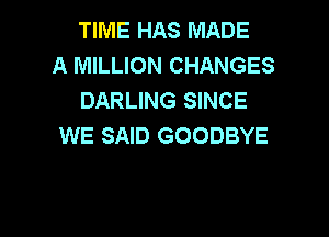 TIME HAS MADE
A MILLION CHANGES
DARLING SINCE

WE SAID GOODBYE