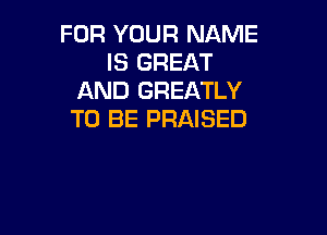 FOR YOUR NAME
IS GREAT
AND GREATLY

TO BE PRAISED