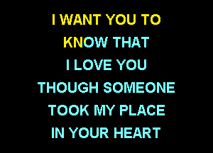 I WANT YOU TO
KNOW THAT
I LOVE YOU

THOUGH SOMEONE
TOOK MY PLACE
IN YOUR HEART