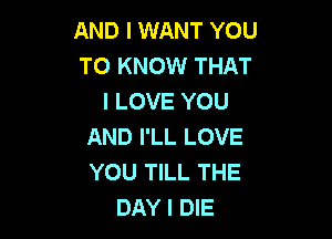 AND I WANT YOU
TO KNOW THAT
I LOVE YOU

AND I'LL LOVE
YOU TILL THE
DAY I DIE