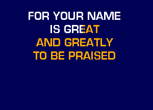 FOR YOUR NAME
IS GREAT
AND GREATLY

TO BE PRAISED
