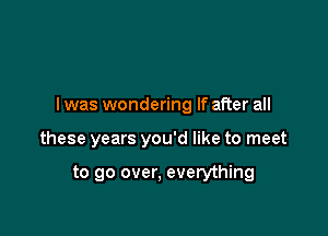 I was wondering If after all

these years you'd like to meet

to go over, everything