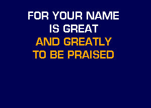 FOR YOUR NAME
IS GREAT
AND GREATLY

TO BE PRAISED