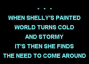 WHEN SHELLY'S PAINTED
WORLD TURNS COLD
AND STORMY
IT'S THEN SHE FINDS
THE NEED TO COME AROUND