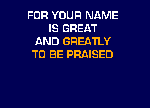 FOR YOUR NAME
IS GREAT
AND GREATLY

TO BE PRAISED