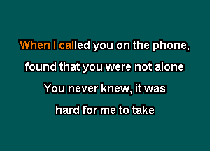 When I called you on the phone,

found that you were not alone
You never knew, it was

hard for me to take