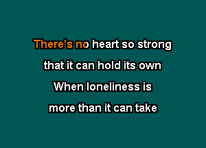 There's no heart so strong

that it can hold its own
When loneliness is

more than it can take
