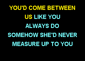 YOU'D COME BETWEEN
US LIKE YOU
ALWAYS DO

SOMEHOW SHE'D NEVER

MEASURE UP TO YOU