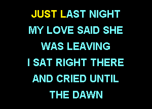 JUST LAST NIGHT
MY LOVE SAID SHE
WAS LEAVING
I SAT RIGHT THERE
AND CRIED UNTIL

THE DAWN l