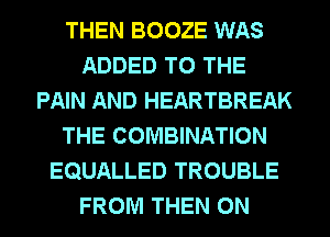 THEN BOOZE WAS
ADDED TO THE
PAIN AND HEARTBREAK
THE COMBINATION
EQUALLED TROUBLE
FROM THEN ON