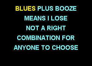 BLUES PLUS BOOZE
MEANS I LOSE
NOT A RIGHT

COMBINATION FOR

ANYONE TO CHOOSE

g