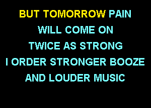 BUT TOMORROW PAIN
WILL COME ON
TWICE AS STRONG
I ORDER STRONGER BOOZE
AND LOUDER MUSIC