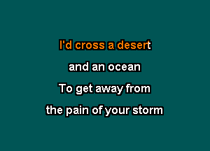 I'd cross a desert

and an ocean

To get away from

the pain of your storm