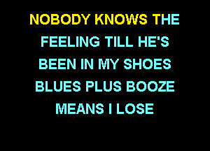 NOBODY KNOWS THE
FEELING TILL HE'S
BEEN IN MY SHOES
BLUES PLUS BOOZE

MEANS I LOSE