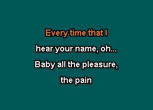 Every time that I

hear your name, oh...

Baby all the pleasure,

the pain