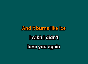 And it burns like ice
lwish I didn't

love you again
