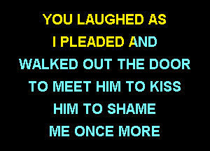YOU LAUGHED AS
I PLEADED AND
WALKED OUT THE DOOR
TO MEET HIM T0 KISS
HIM T0 SHAME
ME ONCE MORE
