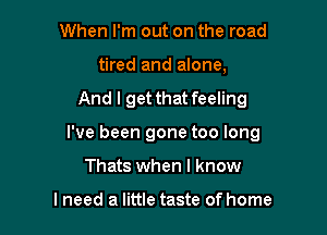 When I'm out on the road
tired and alone,

And I get that feeling

I've been gone too long

Thats when I know

lneed a little taste of home