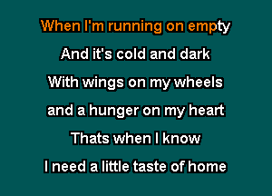 When I'm running on empty
And it's cold and dark
With wings on my wheels

and a hunger on my heart

Thats when I know

I need a little taste of home I