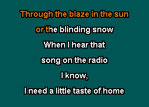 Through the blaze in the sun

or the blinding snow

When I hear that
song on the radio
I know,

I need a little taste of home