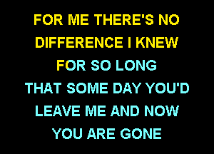 FOR ME THERE'S N0
DIFFERENCE I KNEW
FOR SO LONG
THAT SOME DAY YOU'D
LEAVE ME AND NOW
YOU ARE GONE