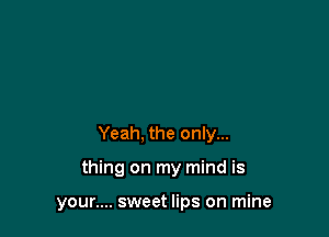 Yeah, the only...

thing on my mind is

your.... sweet lips on mine