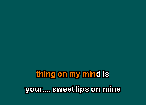 thing on my mind is

your.... sweet lips on mine