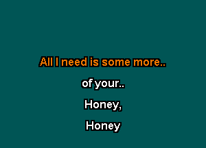 All I need is some more..

of your..

Honey,

Honey