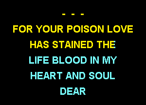 FOR YOUR POISON LOVE
HAS STAINED THE

LIFE BLOOD IN MY
HEART AND SOUL
DEAR