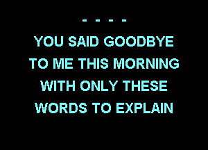 YOU SAID GOODBYE
TO ME THIS MORNING
WITH ONLY THESE
WORDS TO EXPLAIN