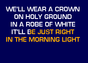 WE'LL WEAR A CROWN
0N HOLY GROUND
IN A ROBE 0F WHITE
IT'LL BE JUST RIGHT
IN THE MORNING LIGHT