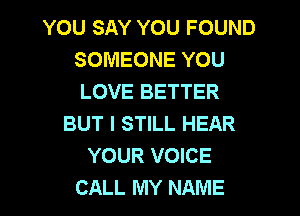 YOU SAY YOU FOUND
SOMEONE YOU
LOVE BETTER

BUT I STILL HEAR
YOUR VOICE
CALL MY NAME