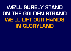 WE'LL SURELY STAND
ON THE GOLDEN STRAND
WE'LL LIFT OUR HANDS
IN GLORYLAND