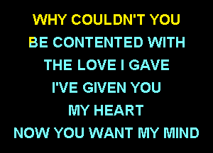 WHY COULDN'T YOU
BE CONTENTED WITH
THE LOVE I GAVE
I'VE GIVEN YOU
MY HEART
NOW YOU WANT MY MIND