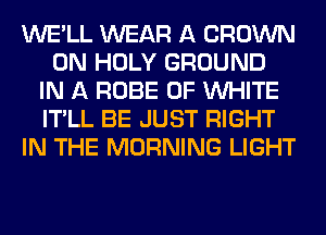 WE'LL WEAR A CROWN
0N HOLY GROUND
IN A ROBE 0F WHITE
IT'LL BE JUST RIGHT
IN THE MORNING LIGHT