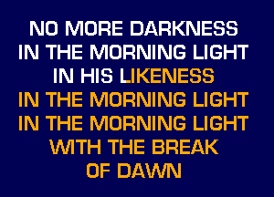 NO MORE DARKNESS
IN THE MORNING LIGHT
IN HIS LIKENESS
IN THE MORNING LIGHT
IN THE MORNING LIGHT
WITH THE BREAK
0F DAWN