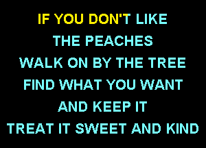 IF YOU DON'T LIKE
THE PEACHES
WALK 0N BY THE TREE
FIND WHAT YOU WANT
AND KEEP IT
TREAT IT SWEET AND KIND