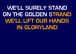 WE'LL SURELY STAND
ON THE GOLDEN STRAND
WE'LL LIFT OUR HANDS
IN GLORYLAND
