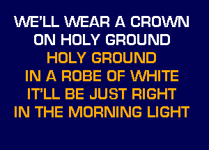 WE'LL WEAR A CROWN
0N HOLY GROUND
HOLY GROUND
IN A ROBE 0F WHITE
IT'LL BE JUST RIGHT
IN THE MORNING LIGHT