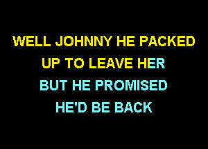WELL JOHNNY HE PACKED
UP TO LEAVE HER
BUT HE PROMISED

HE'D BE BACK