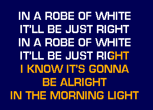 IN A ROBE 0F WHITE
IT'LL BE JUST RIGHT
IN A ROBE 0F WHITE
IT'LL BE JUST RIGHT
I KNOW ITS GONNA
BE ALRIGHT
IN THE MORNING LIGHT