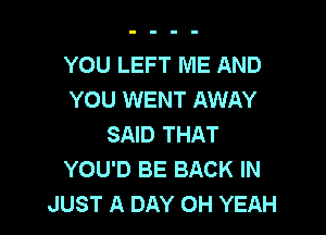 YOU LEFT ME AND
YOU WENT AWAY

SAID THAT
YOU'D BE BACK IN
JUST A DAY OH YEAH