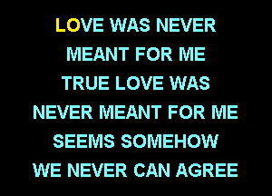 LOVE WAS NEVER
MEANT FOR ME
TRUE LOVE WAS
NEVER MEANT FOR ME
SEEMS SOMEHOW
WE NEVER CAN AGREE